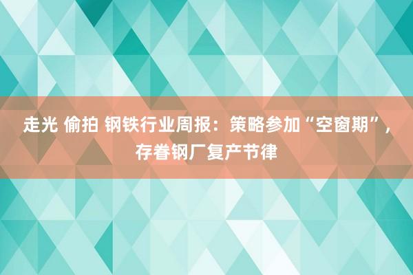 走光 偷拍 钢铁行业周报：策略参加“空窗期”，存眷钢厂复产节律