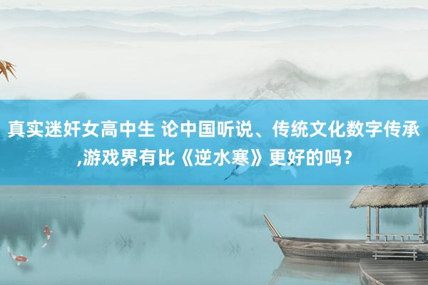 真实迷奸女高中生 论中国听说、传统文化数字传承，游戏界有比《逆水寒》更好的吗？