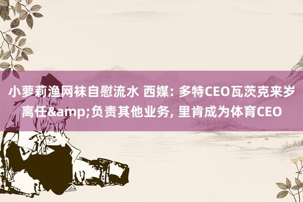 小萝莉渔网袜自慰流水 西媒: 多特CEO瓦茨克来岁离任&负责其他业务， 里肯成为体育CEO