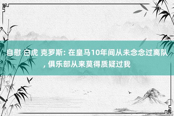 自慰 白虎 克罗斯: 在皇马10年间从未念念过离队， 俱乐部从来莫得质疑过我