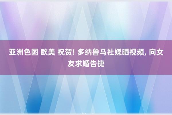 亚洲色图 欧美 祝贺! 多纳鲁马社媒晒视频， 向女友求婚告捷