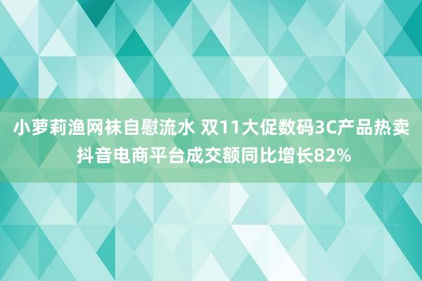 小萝莉渔网袜自慰流水 双11大促数码3C产品热卖 抖音电商平台成交额同比增长82%