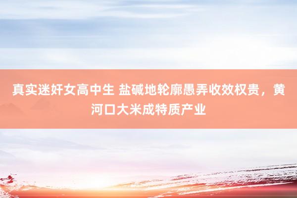 真实迷奸女高中生 盐碱地轮廓愚弄收效权贵，黄河口大米成特质产业