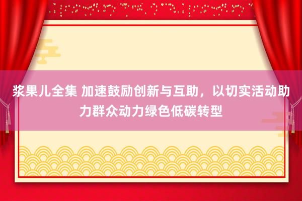 浆果儿全集 加速鼓励创新与互助，以切实活动助力群众动力绿色低碳转型