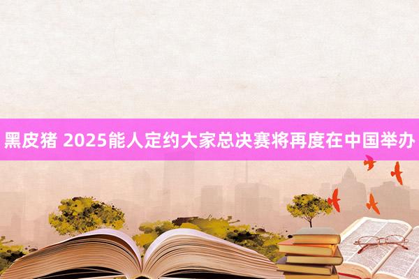 黑皮猪 2025能人定约大家总决赛将再度在中国举办