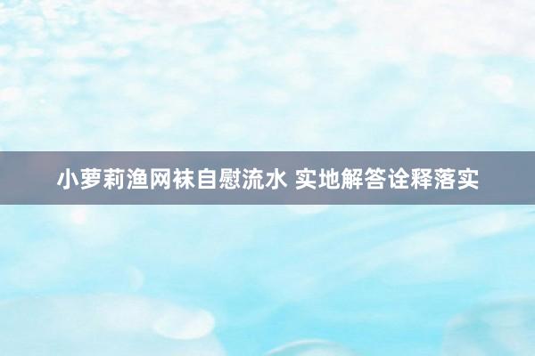 小萝莉渔网袜自慰流水 实地解答诠释落实