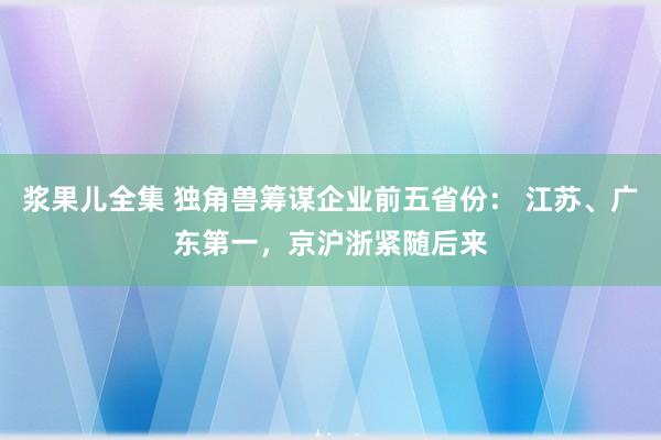 浆果儿全集 独角兽筹谋企业前五省份： 江苏、广东第一，京沪浙紧随后来