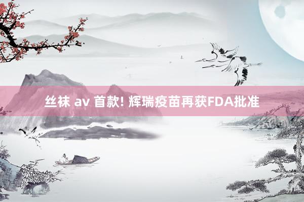 丝袜 av 首款! 辉瑞疫苗再获FDA批准