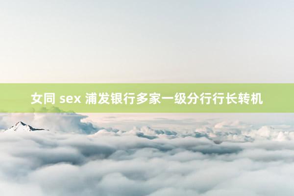 女同 sex 浦发银行多家一级分行行长转机