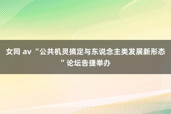 女同 av “公共机灵搞定与东说念主类发展新形态”论坛告捷举办