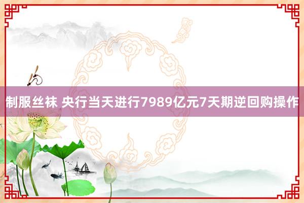 制服丝袜 央行当天进行7989亿元7天期逆回购操作