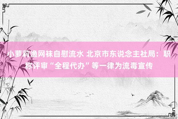 小萝莉渔网袜自慰流水 北京市东说念主社局：职称评审“全程代办”等一律为流毒宣传