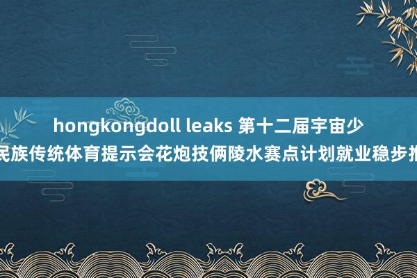 hongkongdoll leaks 第十二届宇宙少数民族传统体育提示会花炮技俩陵水赛点计划就业稳步推动