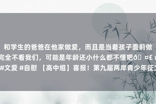 和学生的爸爸在他家做爱，而且是当着孩子面前做爱，太刺激了，孩子完全不看我们，可能是年龄还小什么都不懂吧🤣 #同城 #文爱 #自慰 【高中组】喜报！第九届两岸青少年征文大赛通过预赛遴择名单公布！