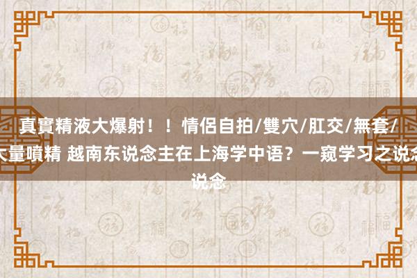 真實精液大爆射！！情侶自拍/雙穴/肛交/無套/大量噴精 越南东说念主在上海学中语？一窥学习之说念