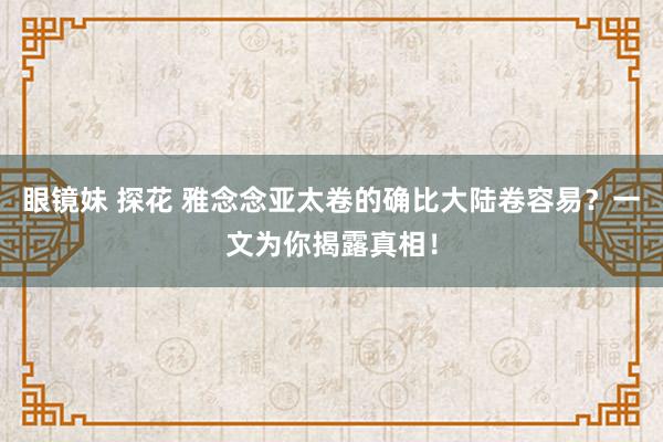 眼镜妹 探花 雅念念亚太卷的确比大陆卷容易？一文为你揭露真相！