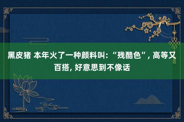 黑皮猪 本年火了一种颜料叫: “残酷色”， 高等又百搭， 好意思到不像话