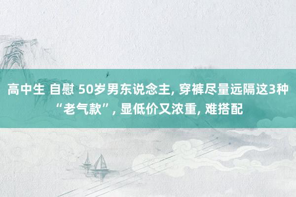 高中生 自慰 50岁男东说念主， 穿裤尽量远隔这3种“老气款”， 显低价又浓重， 难搭配