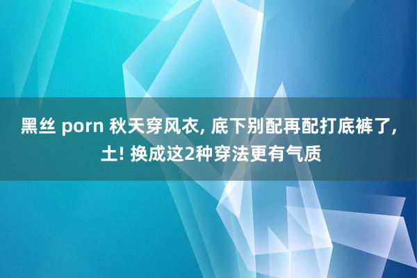 黑丝 porn 秋天穿风衣， 底下别配再配打底裤了， 土! 换成这2种穿法更有气质