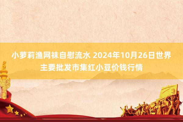 小萝莉渔网袜自慰流水 2024年10月26日世界主要批发市集红小豆价钱行情