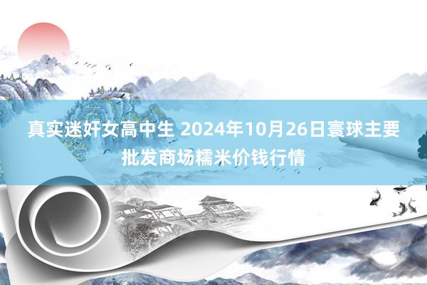 真实迷奸女高中生 2024年10月26日寰球主要批发商场糯米价钱行情