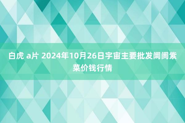 白虎 a片 2024年10月26日宇宙主要批发阛阓紫菜价钱行情