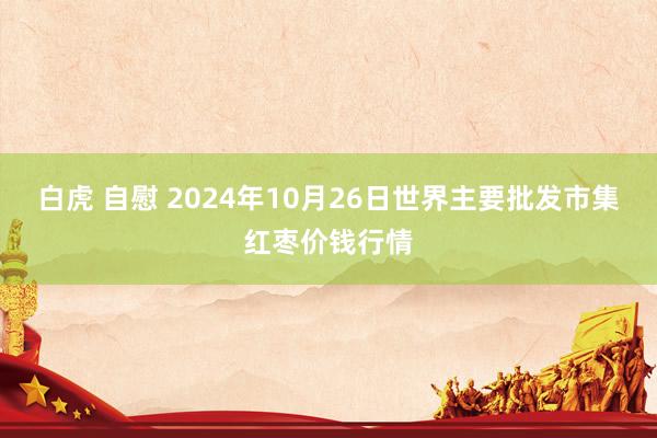 白虎 自慰 2024年10月26日世界主要批发市集红枣价钱行情