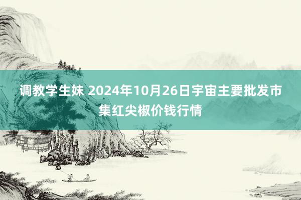 调教学生妹 2024年10月26日宇宙主要批发市集红尖椒价钱行情