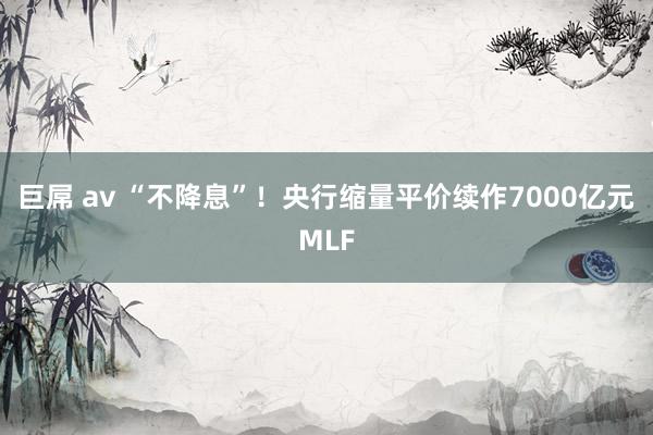 巨屌 av “不降息”！央行缩量平价续作7000亿元MLF