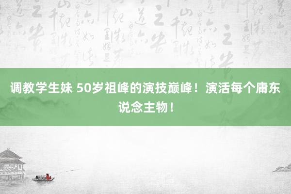 调教学生妹 50岁祖峰的演技巅峰！演活每个庸东说念主物！