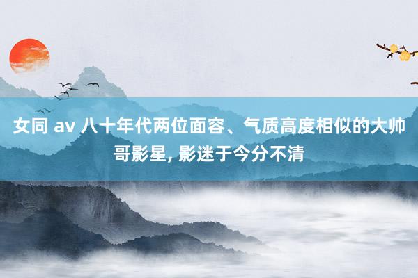 女同 av 八十年代两位面容、气质高度相似的大帅哥影星， 影迷于今分不清