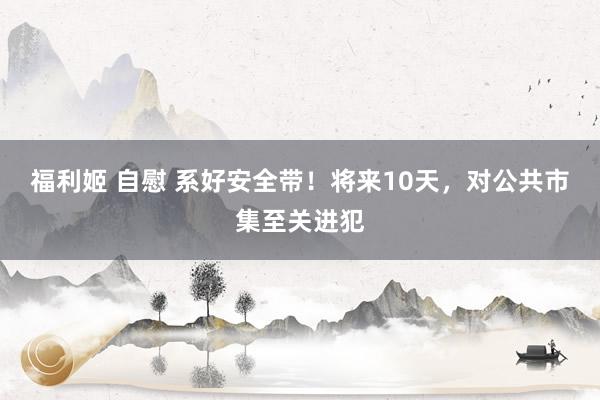 福利姬 自慰 系好安全带！将来10天，对公共市集至关进犯