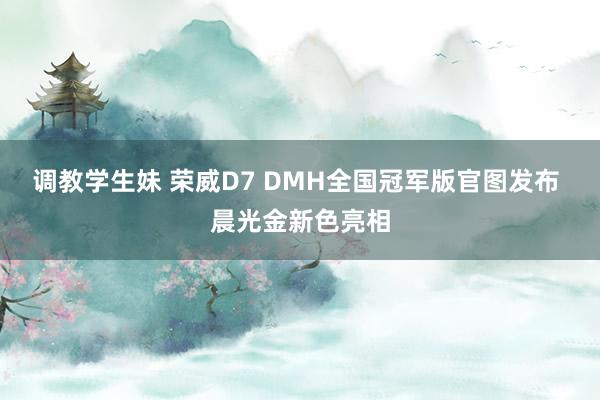 调教学生妹 荣威D7 DMH全国冠军版官图发布 晨光金新色亮相