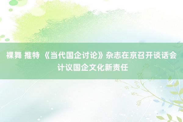 裸舞 推特 《当代国企讨论》杂志在京召开谈话会 计议国企文化新责任