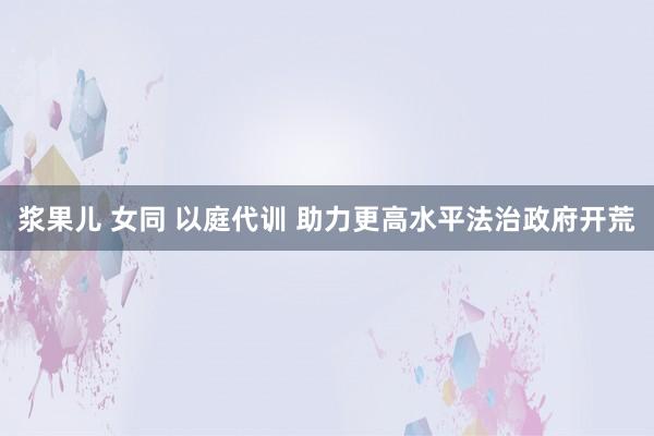 浆果儿 女同 以庭代训 助力更高水平法治政府开荒