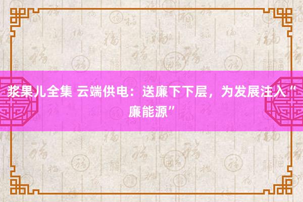 浆果儿全集 云端供电：送廉下下层，为发展注入“廉能源”