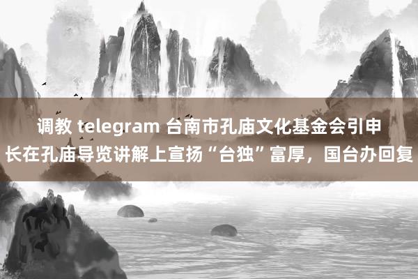 调教 telegram 台南市孔庙文化基金会引申长在孔庙导览讲解上宣扬“台独”富厚，国台办回复