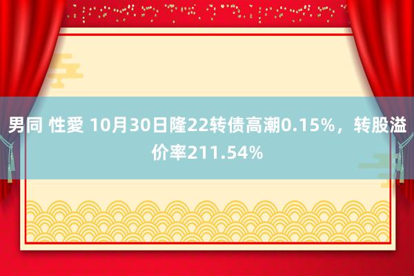 男同 性愛 10月30日隆22转债高潮0.15%，转股溢价率211.54%