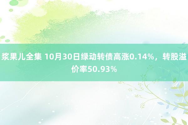 浆果儿全集 10月30日绿动转债高涨0.14%，转股溢价率50.93%