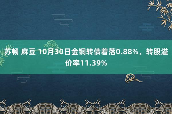 苏畅 麻豆 10月30日金铜转债着落0.88%，转股溢价率11.39%