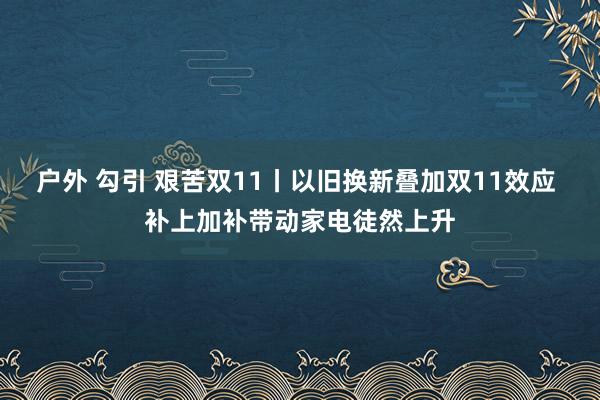 户外 勾引 艰苦双11丨以旧换新叠加双11效应 补上加补带动家电徒然上升