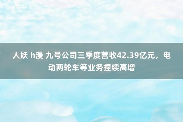 人妖 h漫 九号公司三季度营收42.39亿元，电动两轮车等业务捏续高增