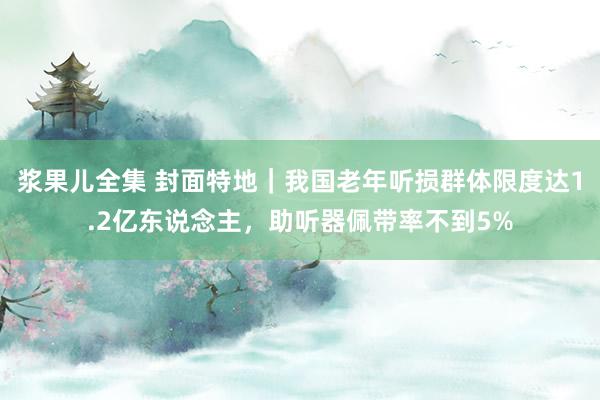 浆果儿全集 封面特地｜我国老年听损群体限度达1.2亿东说念主，助听器佩带率不到5%