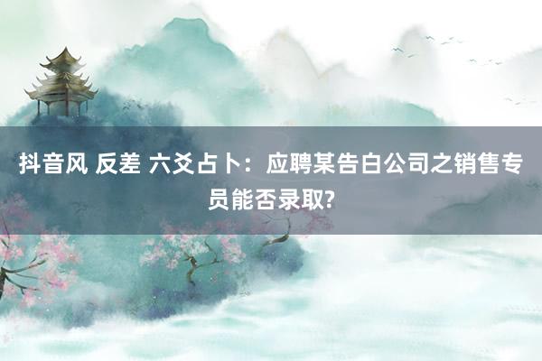 抖音风 反差 六爻占卜：应聘某告白公司之销售专员能否录取?