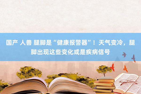 国产 人兽 腿脚是“健康报警器”！天气变冷，腿脚出现这些变化或是疾病信号