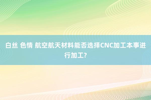 白丝 色情 航空航天材料能否选择CNC加工本事进行加工?