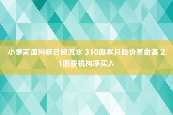 小萝莉渔网袜自慰流水 310股本月股价革命高 21股获机构净买入