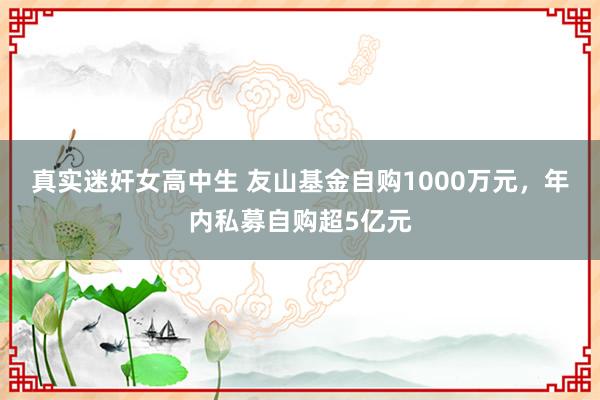 真实迷奸女高中生 友山基金自购1000万元，年内私募自购超5亿元