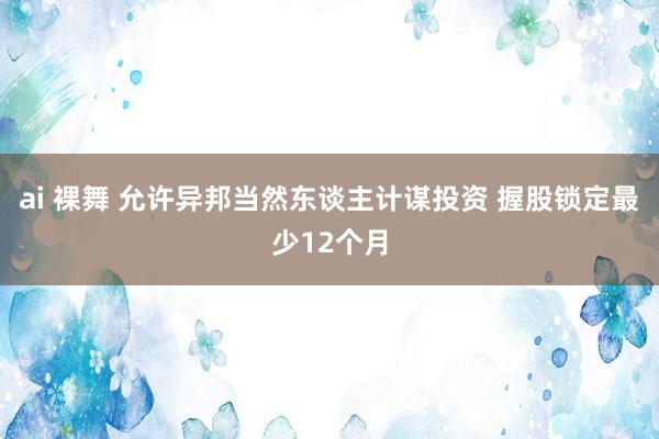 ai 裸舞 允许异邦当然东谈主计谋投资 握股锁定最少12个月