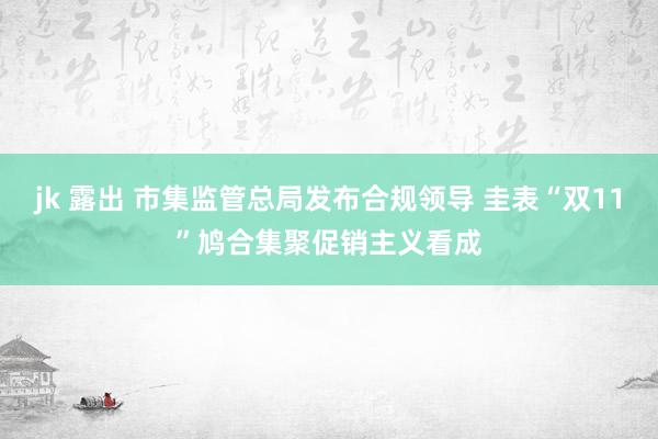 jk 露出 市集监管总局发布合规领导 圭表“双11”鸠合集聚促销主义看成